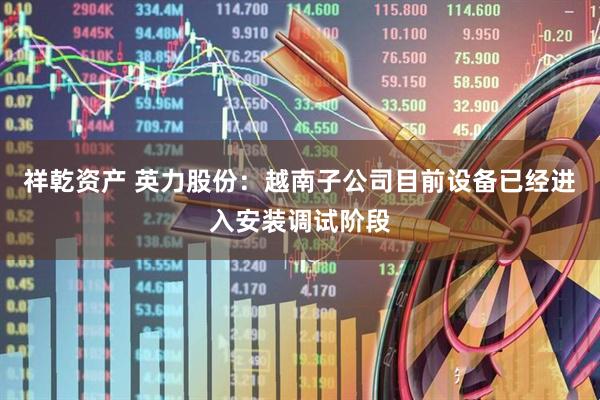 祥乾资产 英力股份：越南子公司目前设备已经进入安装调试阶段