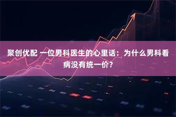 聚创优配 一位男科医生的心里话：为什么男科看病没有统一价？