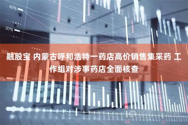 融股宝 内蒙古呼和浩特一药店高价销售集采药 工作组对涉事药店全面核查