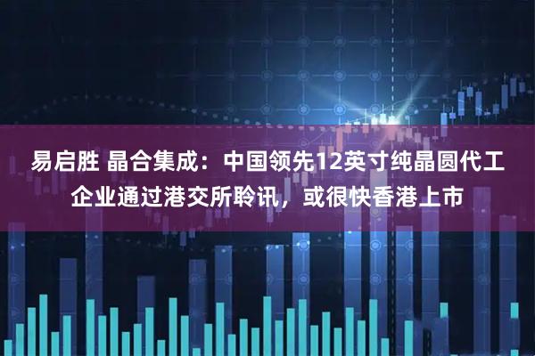 易启胜 晶合集成：中国领先12英寸纯晶圆代工企业通过港交所聆讯，或很快香港上市