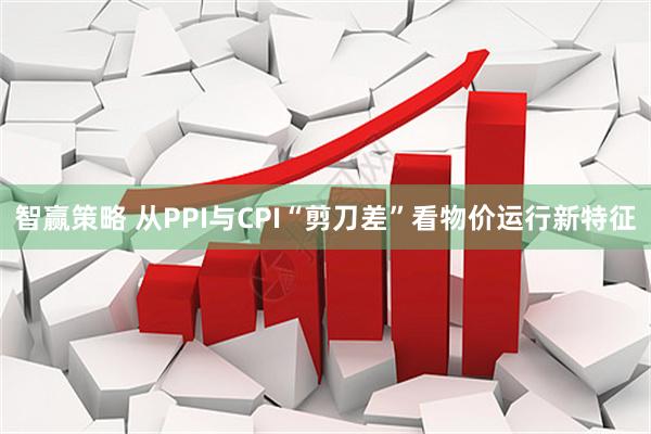 智赢策略 从PPI与CPI“剪刀差”看物价运行新特征
