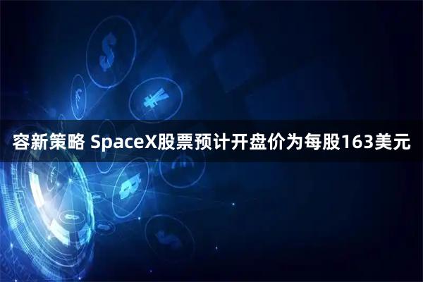 容新策略 SpaceX股票预计开盘价为每股163美元