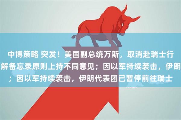 中博策略 突发！美国副总统万斯，取消赴瑞士行程！伊最高领袖：对谅解备忘录原则上持不同意见；因以军持续袭击，伊朗代表团已暂停前往瑞士