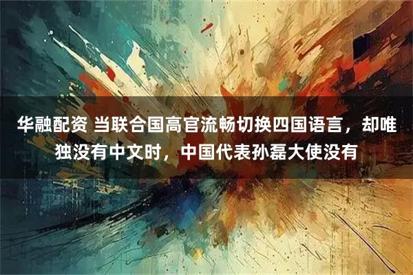 华融配资 当联合国高官流畅切换四国语言，却唯独没有中文时，中国代表孙磊大使没有