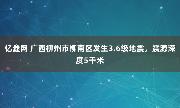 亿鑫网 广西柳州市柳南区发生3.6级地震，震源深度5千米