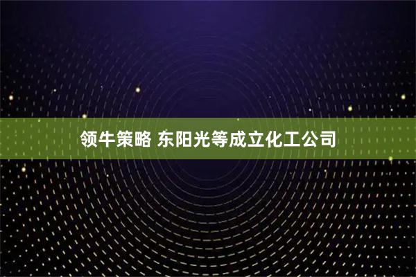 领牛策略 东阳光等成立化工公司