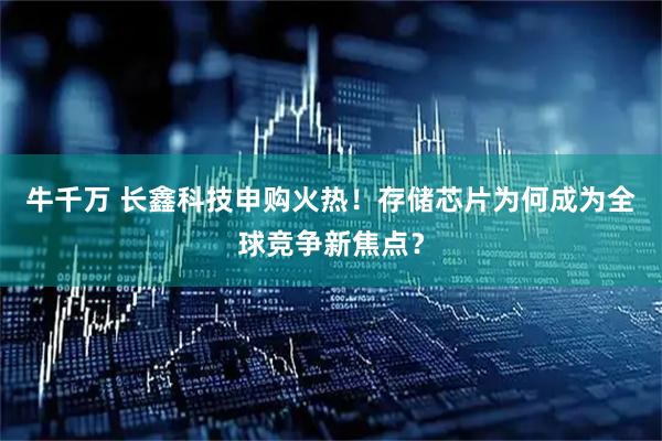 牛千万 长鑫科技申购火热！存储芯片为何成为全球竞争新焦点？