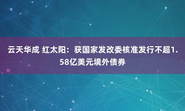 云天华成 红太阳：获国家发改委核准发行不超1.58亿美元境外债券