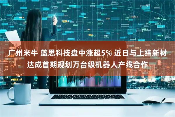 广州米牛 蓝思科技盘中涨超5% 近日与上纬新材达成首期规划万台级机器人产线合作