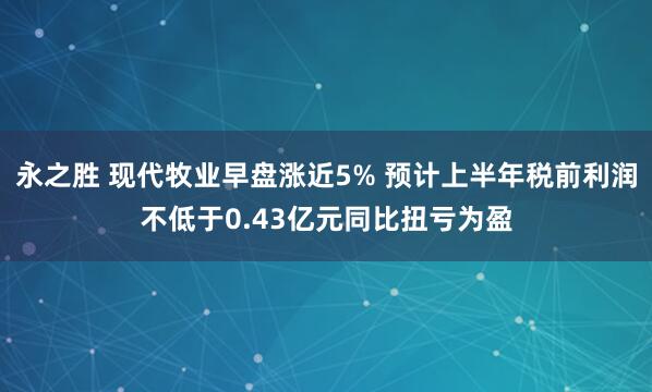 永之胜 现代牧业早盘涨近5% 预计上半年税前利润不低于0.43亿元同比扭亏为盈