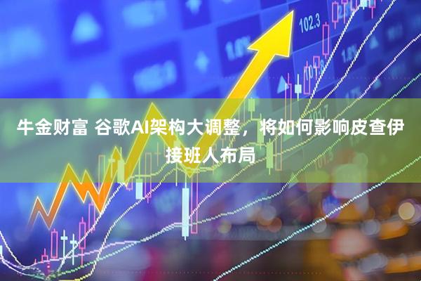 牛金财富 谷歌AI架构大调整，将如何影响皮查伊接班人布局