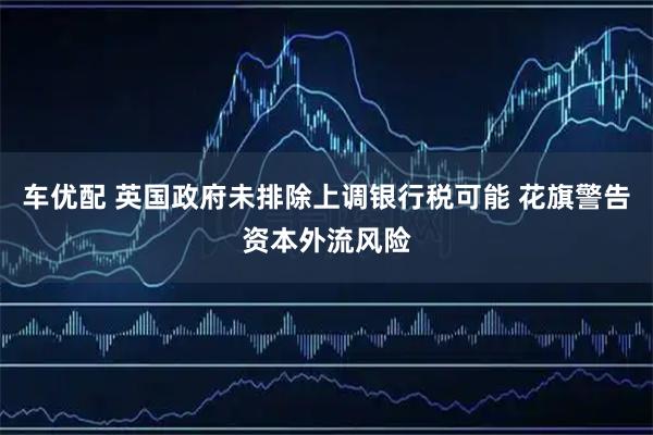 车优配 英国政府未排除上调银行税可能 花旗警告资本外流风险