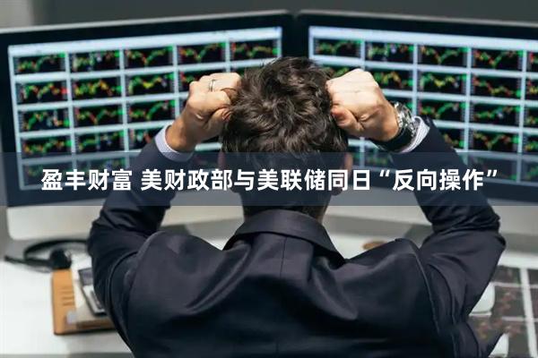 盈丰财富 美财政部与美联储同日“反向操作”