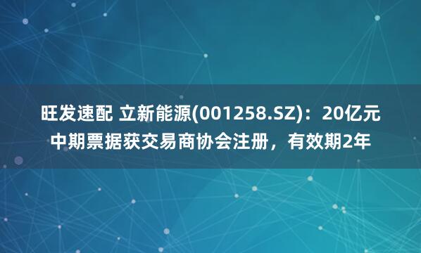 旺发速配 立新能源(001258.SZ)：20亿元中期票据获交易商协会注册，有效期2年