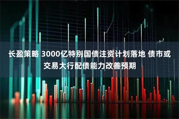长盈策略 3000亿特别国债注资计划落地 债市或交易大行配债能力改善预期